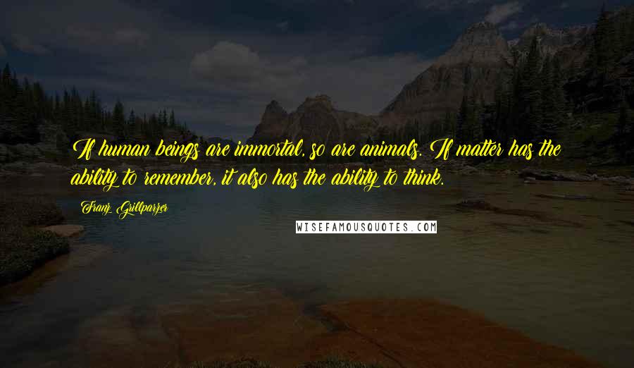 Franz Grillparzer Quotes: If human beings are immortal, so are animals. If matter has the ability to remember, it also has the ability to think.