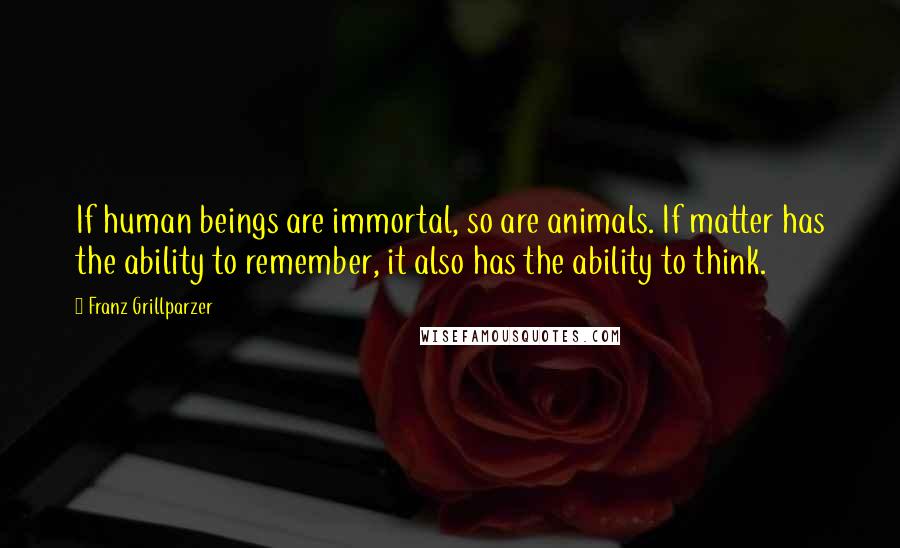 Franz Grillparzer Quotes: If human beings are immortal, so are animals. If matter has the ability to remember, it also has the ability to think.
