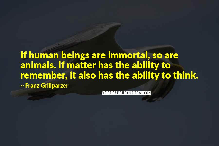 Franz Grillparzer Quotes: If human beings are immortal, so are animals. If matter has the ability to remember, it also has the ability to think.