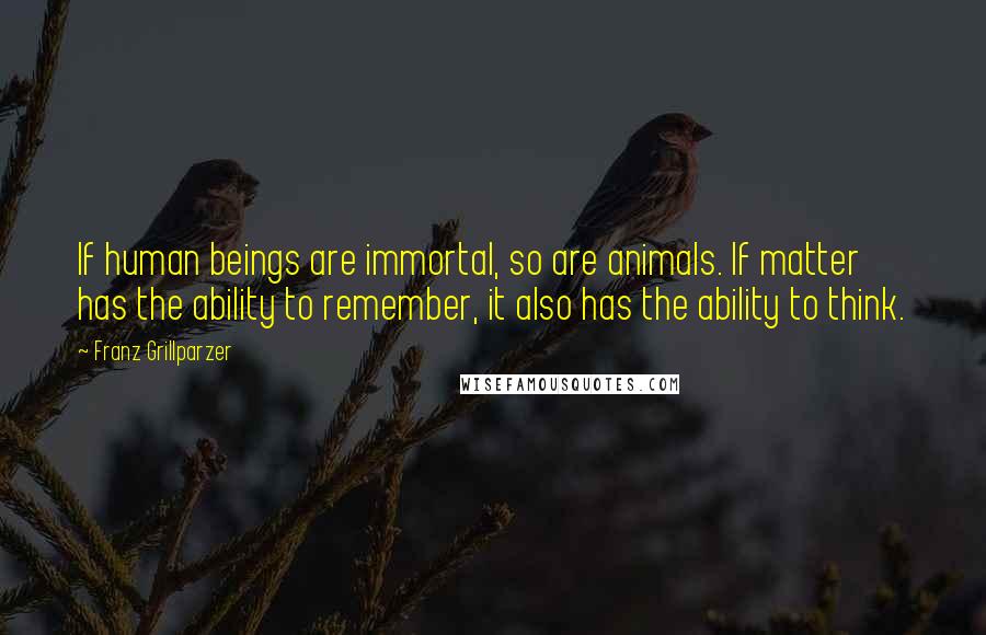 Franz Grillparzer Quotes: If human beings are immortal, so are animals. If matter has the ability to remember, it also has the ability to think.