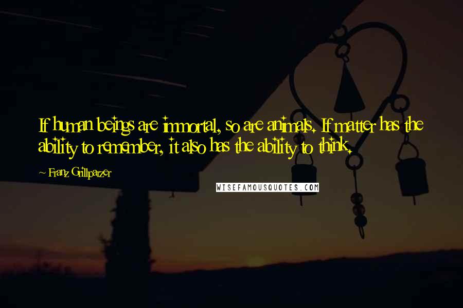 Franz Grillparzer Quotes: If human beings are immortal, so are animals. If matter has the ability to remember, it also has the ability to think.