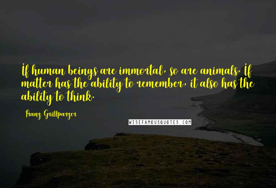 Franz Grillparzer Quotes: If human beings are immortal, so are animals. If matter has the ability to remember, it also has the ability to think.