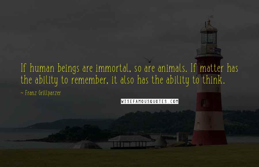 Franz Grillparzer Quotes: If human beings are immortal, so are animals. If matter has the ability to remember, it also has the ability to think.