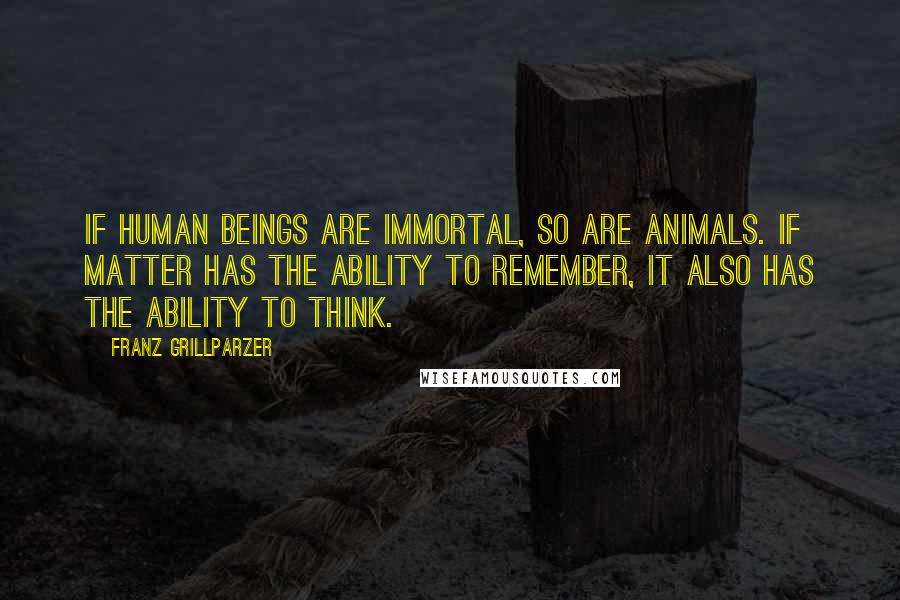 Franz Grillparzer Quotes: If human beings are immortal, so are animals. If matter has the ability to remember, it also has the ability to think.