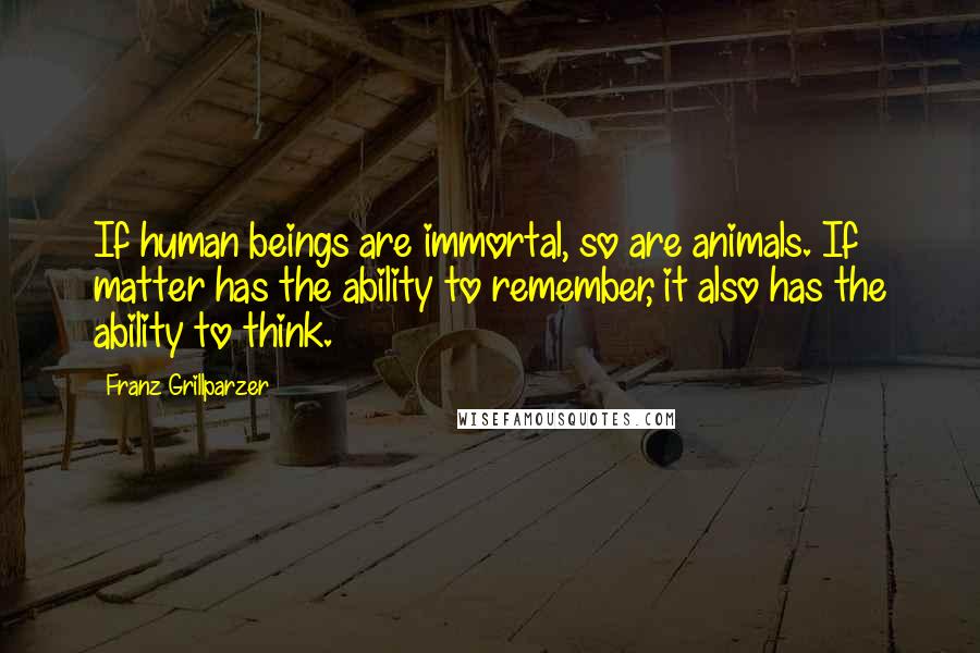 Franz Grillparzer Quotes: If human beings are immortal, so are animals. If matter has the ability to remember, it also has the ability to think.