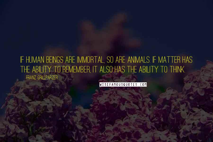 Franz Grillparzer Quotes: If human beings are immortal, so are animals. If matter has the ability to remember, it also has the ability to think.