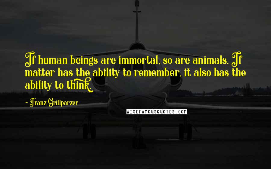 Franz Grillparzer Quotes: If human beings are immortal, so are animals. If matter has the ability to remember, it also has the ability to think.