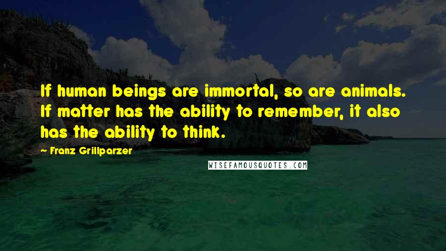Franz Grillparzer Quotes: If human beings are immortal, so are animals. If matter has the ability to remember, it also has the ability to think.