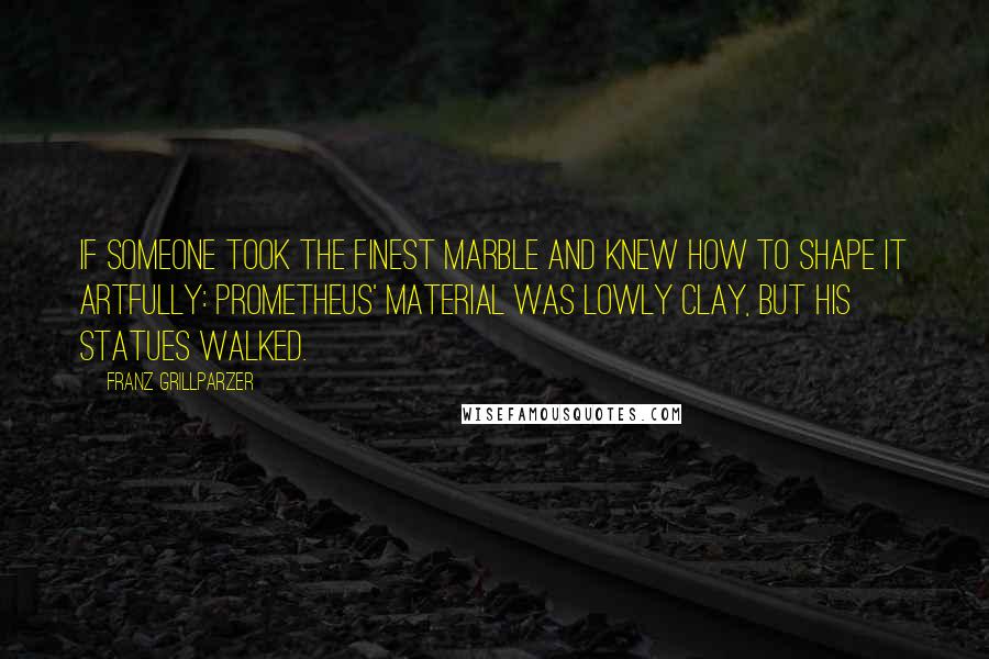 Franz Grillparzer Quotes: If someone took the finest marble and knew how to shape it artfully: Prometheus' material was lowly clay, but his statues walked.