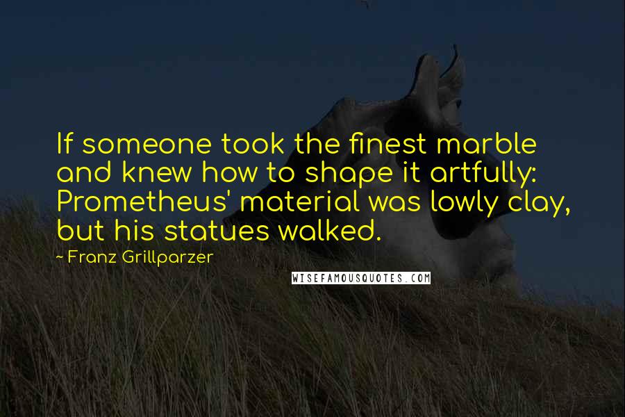 Franz Grillparzer Quotes: If someone took the finest marble and knew how to shape it artfully: Prometheus' material was lowly clay, but his statues walked.