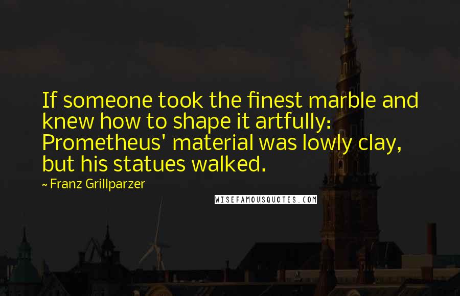 Franz Grillparzer Quotes: If someone took the finest marble and knew how to shape it artfully: Prometheus' material was lowly clay, but his statues walked.