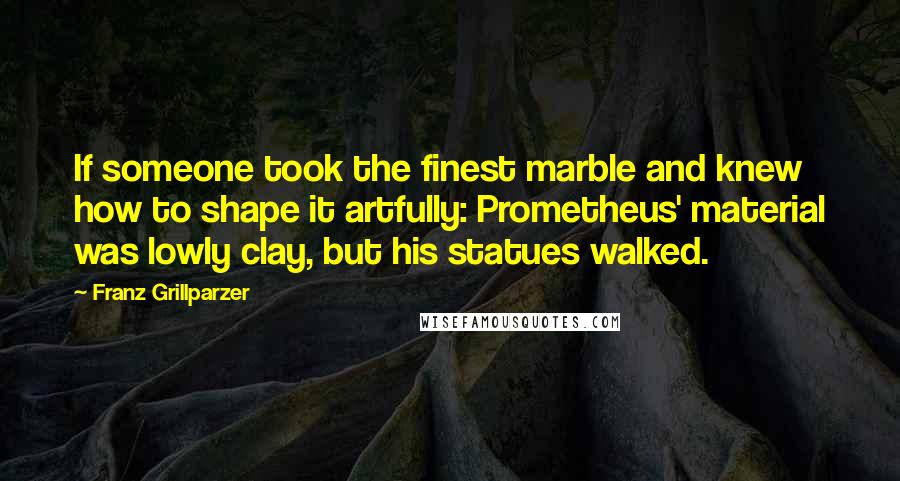 Franz Grillparzer Quotes: If someone took the finest marble and knew how to shape it artfully: Prometheus' material was lowly clay, but his statues walked.