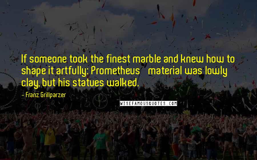 Franz Grillparzer Quotes: If someone took the finest marble and knew how to shape it artfully: Prometheus' material was lowly clay, but his statues walked.