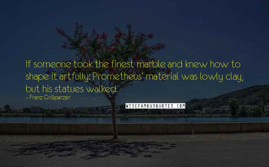 Franz Grillparzer Quotes: If someone took the finest marble and knew how to shape it artfully: Prometheus' material was lowly clay, but his statues walked.