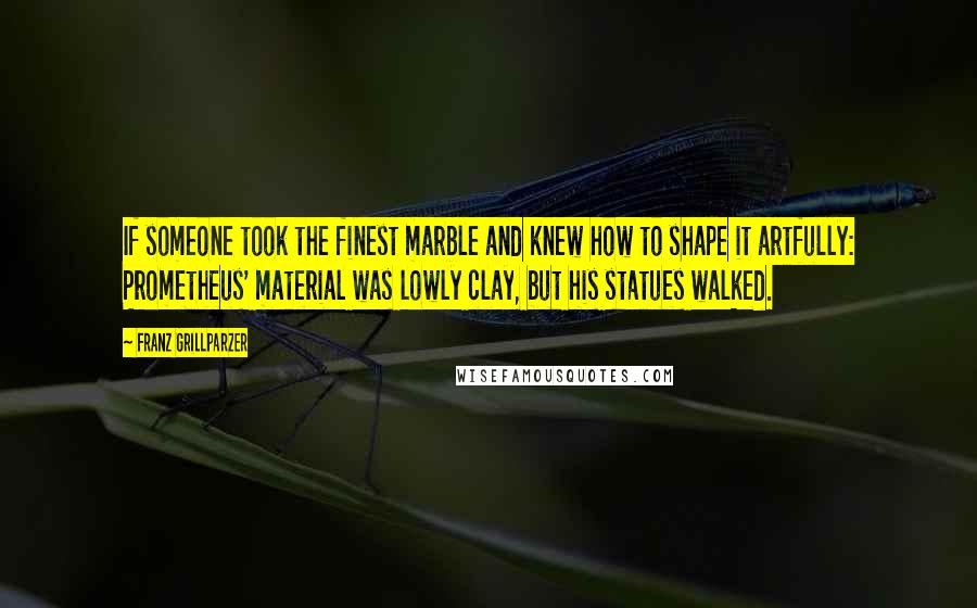 Franz Grillparzer Quotes: If someone took the finest marble and knew how to shape it artfully: Prometheus' material was lowly clay, but his statues walked.