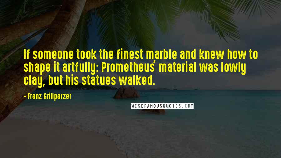 Franz Grillparzer Quotes: If someone took the finest marble and knew how to shape it artfully: Prometheus' material was lowly clay, but his statues walked.