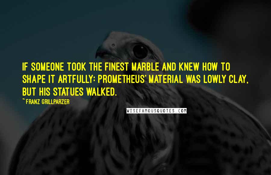 Franz Grillparzer Quotes: If someone took the finest marble and knew how to shape it artfully: Prometheus' material was lowly clay, but his statues walked.