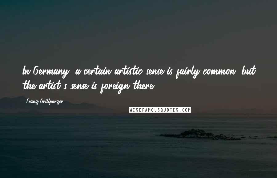 Franz Grillparzer Quotes: In Germany, a certain artistic sense is fairly common, but the artist's sense is foreign there.