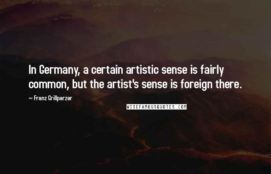 Franz Grillparzer Quotes: In Germany, a certain artistic sense is fairly common, but the artist's sense is foreign there.