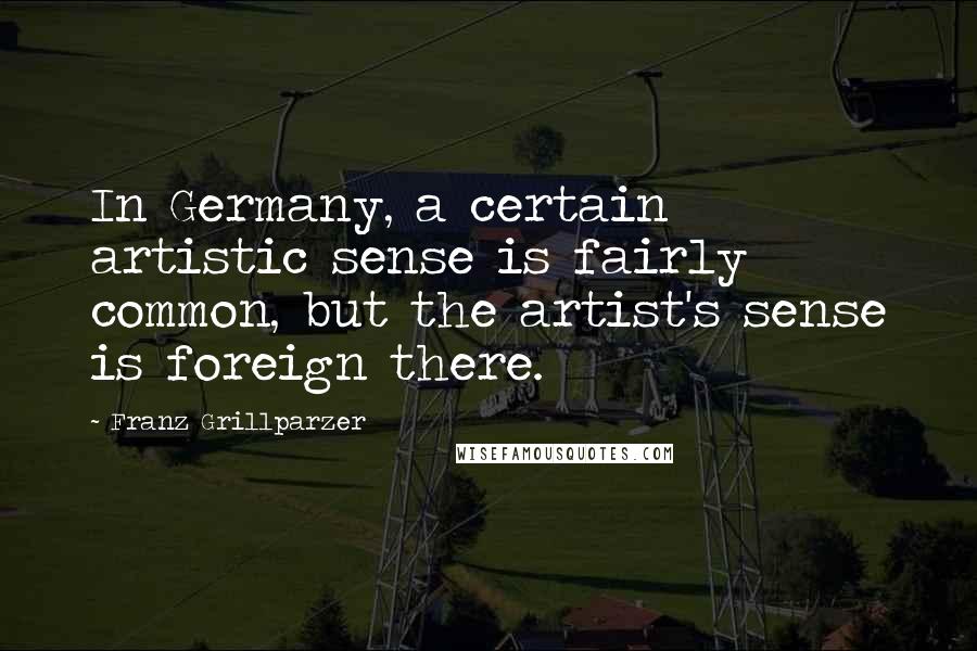 Franz Grillparzer Quotes: In Germany, a certain artistic sense is fairly common, but the artist's sense is foreign there.