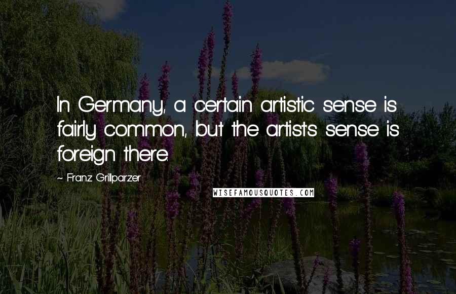 Franz Grillparzer Quotes: In Germany, a certain artistic sense is fairly common, but the artist's sense is foreign there.
