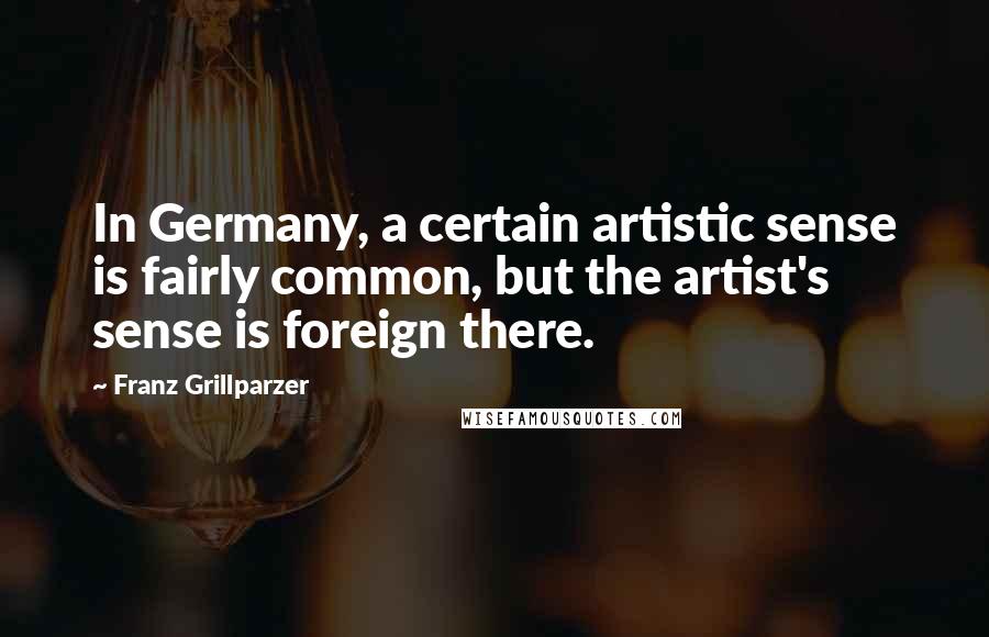 Franz Grillparzer Quotes: In Germany, a certain artistic sense is fairly common, but the artist's sense is foreign there.