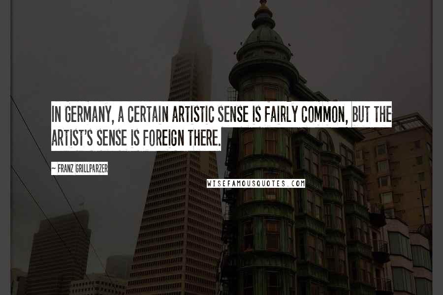 Franz Grillparzer Quotes: In Germany, a certain artistic sense is fairly common, but the artist's sense is foreign there.