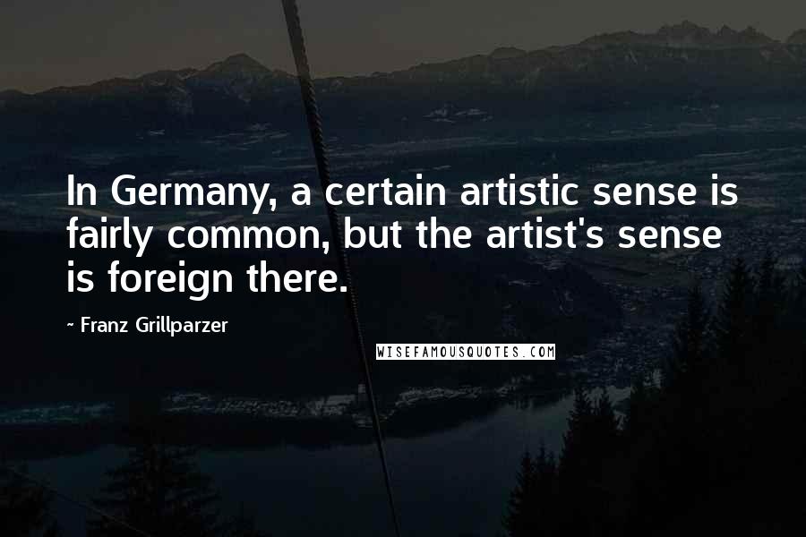 Franz Grillparzer Quotes: In Germany, a certain artistic sense is fairly common, but the artist's sense is foreign there.