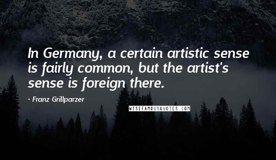 Franz Grillparzer Quotes: In Germany, a certain artistic sense is fairly common, but the artist's sense is foreign there.