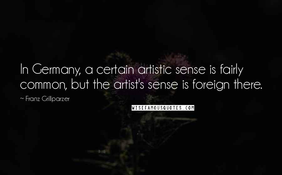 Franz Grillparzer Quotes: In Germany, a certain artistic sense is fairly common, but the artist's sense is foreign there.