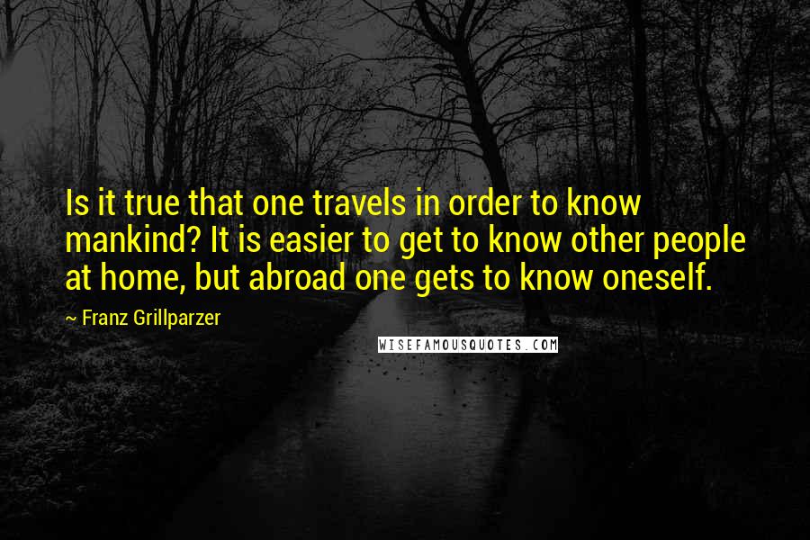 Franz Grillparzer Quotes: Is it true that one travels in order to know mankind? It is easier to get to know other people at home, but abroad one gets to know oneself.