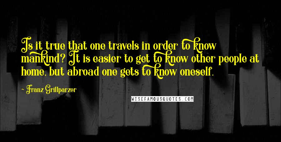Franz Grillparzer Quotes: Is it true that one travels in order to know mankind? It is easier to get to know other people at home, but abroad one gets to know oneself.