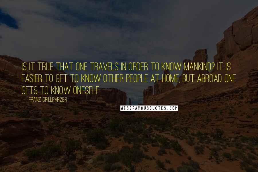 Franz Grillparzer Quotes: Is it true that one travels in order to know mankind? It is easier to get to know other people at home, but abroad one gets to know oneself.