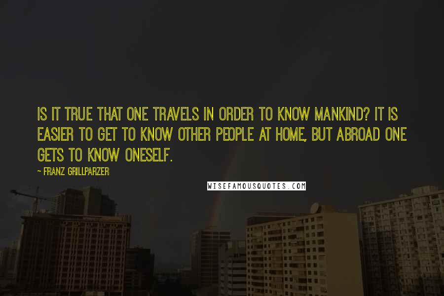 Franz Grillparzer Quotes: Is it true that one travels in order to know mankind? It is easier to get to know other people at home, but abroad one gets to know oneself.