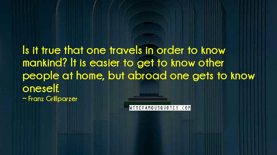 Franz Grillparzer Quotes: Is it true that one travels in order to know mankind? It is easier to get to know other people at home, but abroad one gets to know oneself.