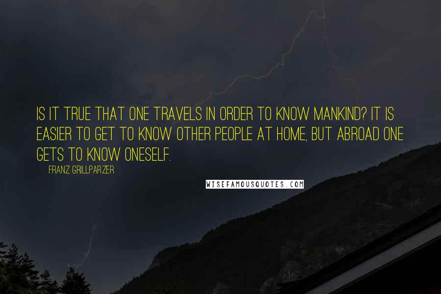 Franz Grillparzer Quotes: Is it true that one travels in order to know mankind? It is easier to get to know other people at home, but abroad one gets to know oneself.