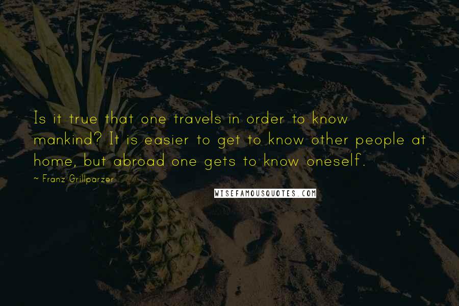 Franz Grillparzer Quotes: Is it true that one travels in order to know mankind? It is easier to get to know other people at home, but abroad one gets to know oneself.