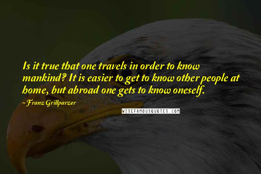 Franz Grillparzer Quotes: Is it true that one travels in order to know mankind? It is easier to get to know other people at home, but abroad one gets to know oneself.