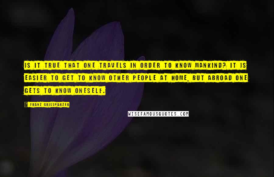 Franz Grillparzer Quotes: Is it true that one travels in order to know mankind? It is easier to get to know other people at home, but abroad one gets to know oneself.