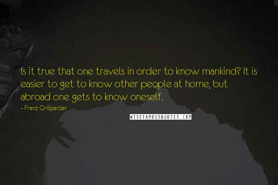 Franz Grillparzer Quotes: Is it true that one travels in order to know mankind? It is easier to get to know other people at home, but abroad one gets to know oneself.