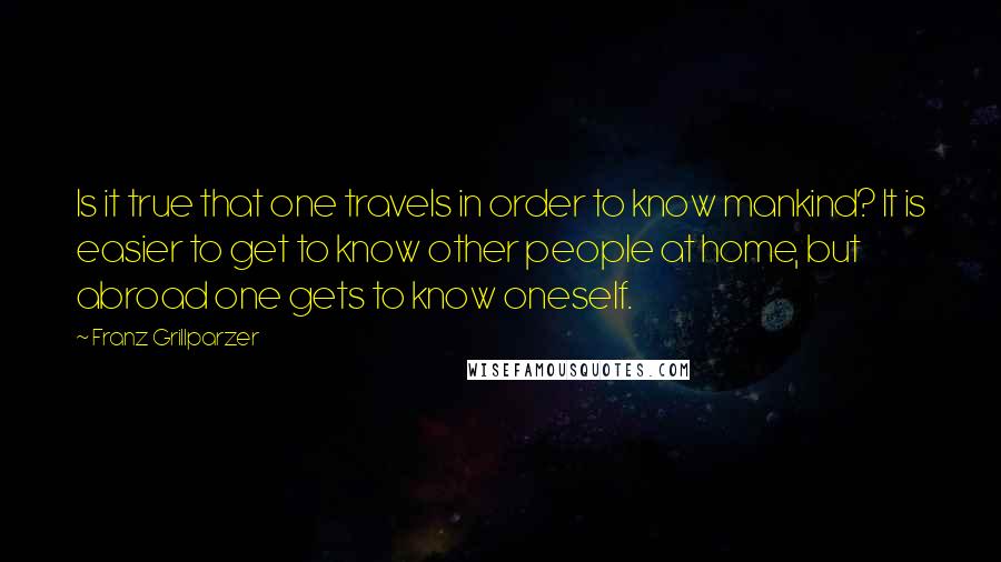 Franz Grillparzer Quotes: Is it true that one travels in order to know mankind? It is easier to get to know other people at home, but abroad one gets to know oneself.