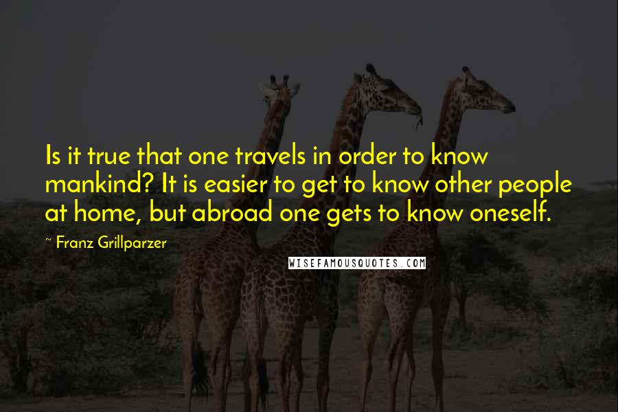 Franz Grillparzer Quotes: Is it true that one travels in order to know mankind? It is easier to get to know other people at home, but abroad one gets to know oneself.