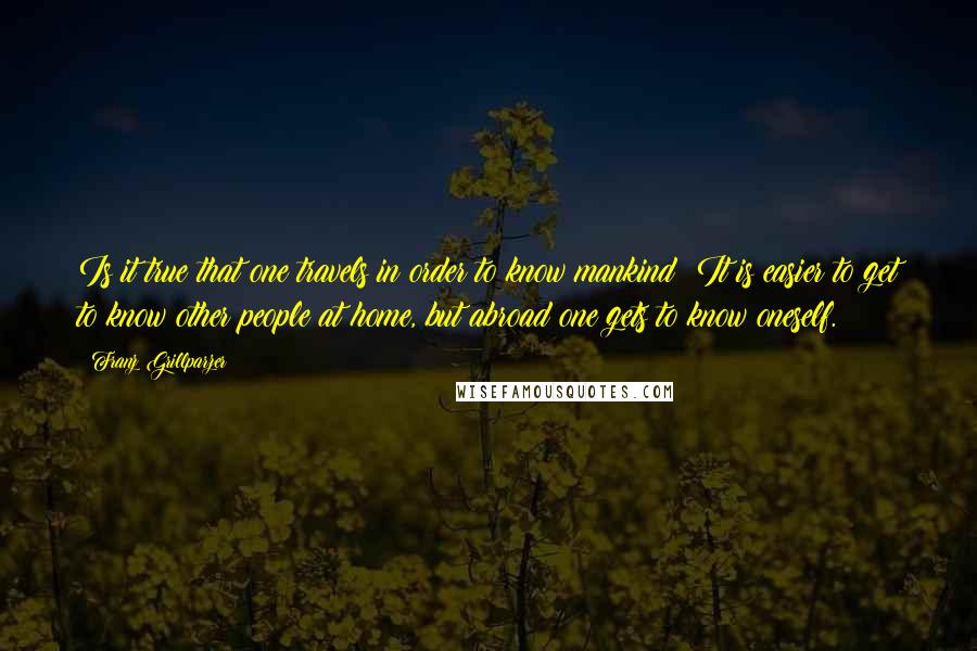 Franz Grillparzer Quotes: Is it true that one travels in order to know mankind? It is easier to get to know other people at home, but abroad one gets to know oneself.