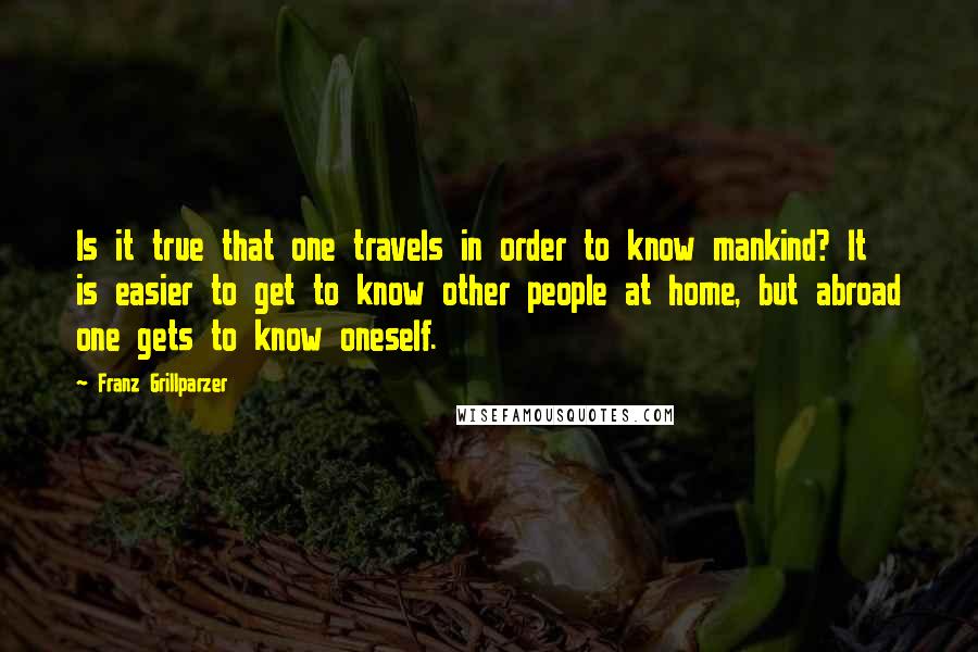 Franz Grillparzer Quotes: Is it true that one travels in order to know mankind? It is easier to get to know other people at home, but abroad one gets to know oneself.