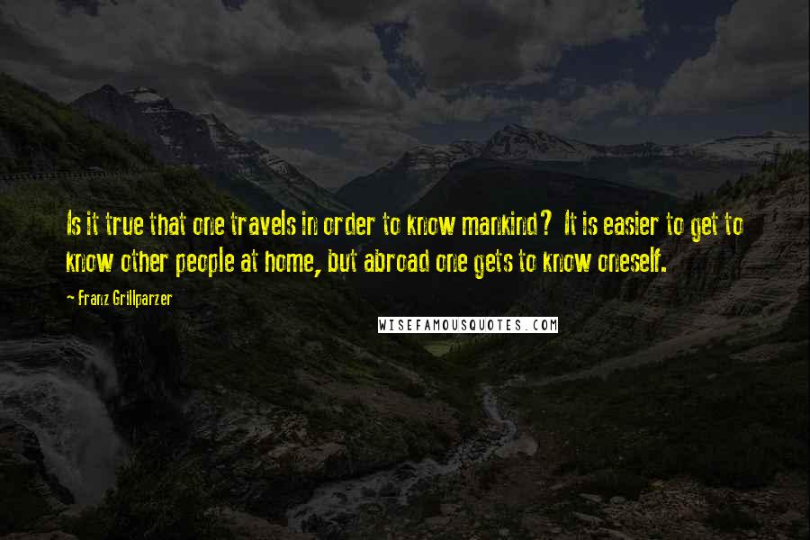 Franz Grillparzer Quotes: Is it true that one travels in order to know mankind? It is easier to get to know other people at home, but abroad one gets to know oneself.