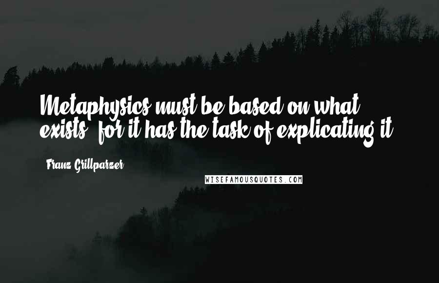 Franz Grillparzer Quotes: Metaphysics must be based on what exists, for it has the task of explicating it.