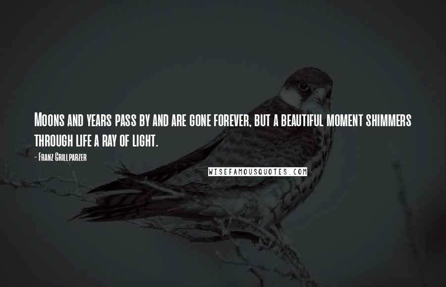 Franz Grillparzer Quotes: Moons and years pass by and are gone forever, but a beautiful moment shimmers through life a ray of light.
