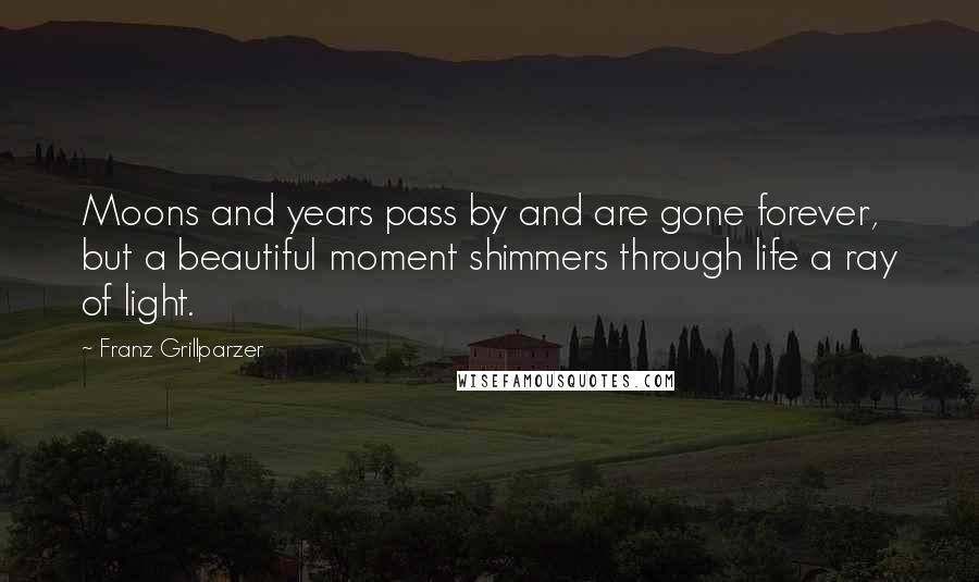 Franz Grillparzer Quotes: Moons and years pass by and are gone forever, but a beautiful moment shimmers through life a ray of light.