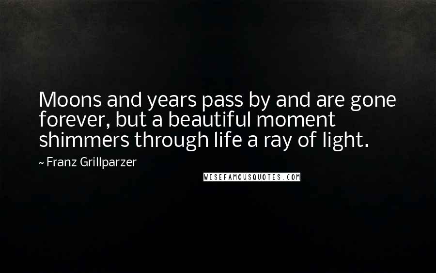 Franz Grillparzer Quotes: Moons and years pass by and are gone forever, but a beautiful moment shimmers through life a ray of light.