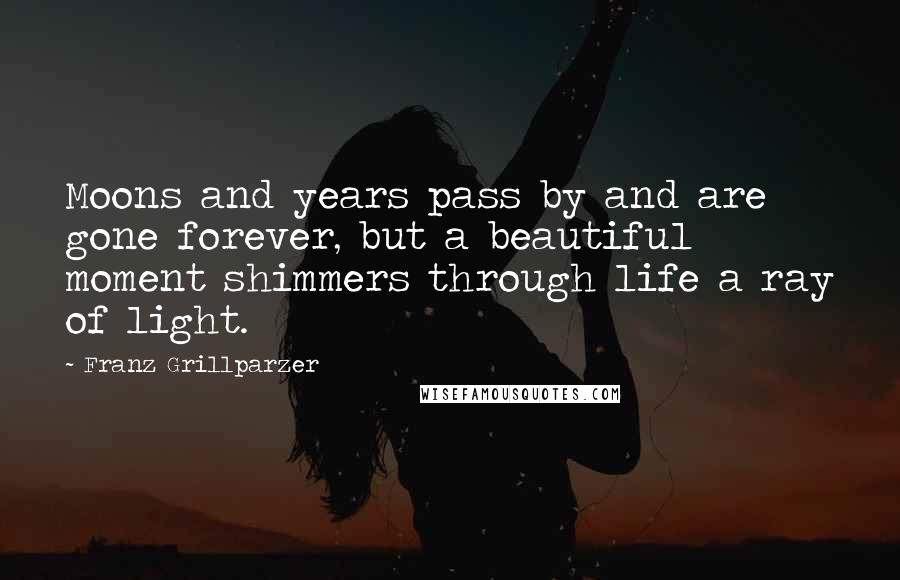 Franz Grillparzer Quotes: Moons and years pass by and are gone forever, but a beautiful moment shimmers through life a ray of light.